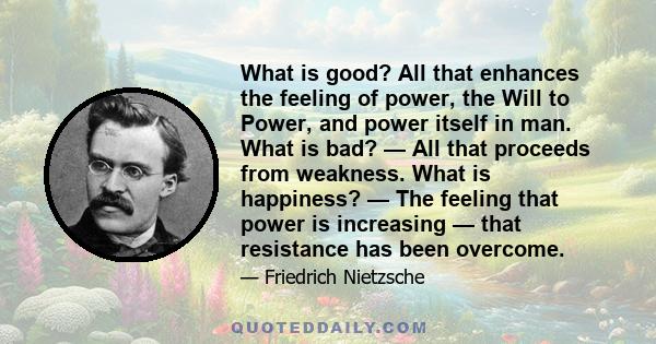 What is good? All that enhances the feeling of power, the Will to Power, and power itself in man. What is bad? — All that proceeds from weakness. What is happiness? — The feeling that power is increasing — that