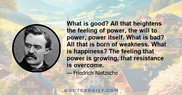 What is good? All that heightens the feeling of power, the will to power, power itself. What is bad? All that is born of weakness. What is happiness? The feeling that power is growing, that resistance is overcome.