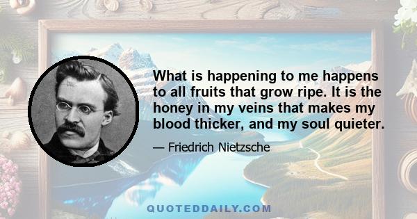 What is happening to me happens to all fruits that grow ripe. It is the honey in my veins that makes my blood thicker, and my soul quieter.