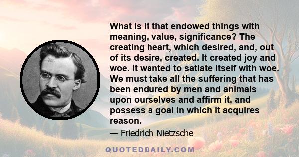 What is it that endowed things with meaning, value, significance? The creating heart, which desired, and, out of its desire, created. It created joy and woe. It wanted to satiate itself with woe. We must take all the