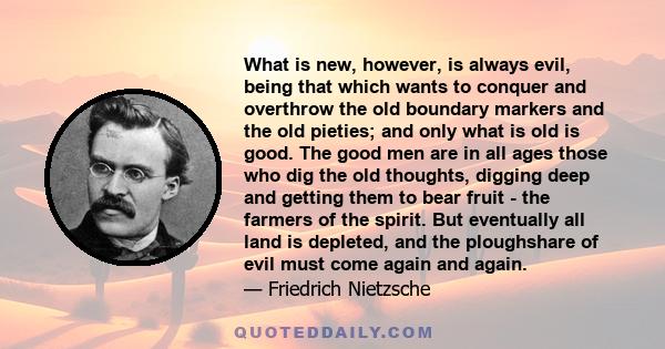 What is new, however, is always evil, being that which wants to conquer and overthrow the old boundary markers and the old pieties; and only what is old is good. The good men are in all ages those who dig the old