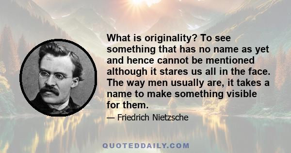 What is originality? To see something that has no name as yet and hence cannot be mentioned although it stares us all in the face. The way men usually are, it takes a name to make something visible for them.