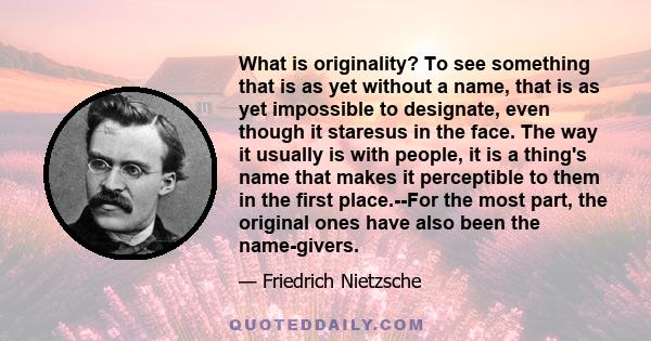 What is originality? To see something that is as yet without a name, that is as yet impossible to designate, even though it staresus in the face. The way it usually is with people, it is a thing's name that makes it