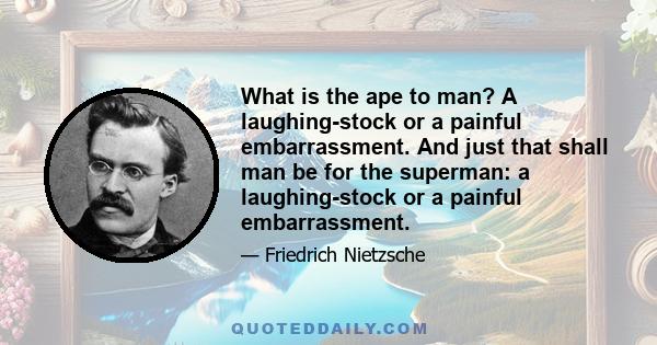 What is the ape to man? A laughing-stock or a painful embarrassment. And just that shall man be for the superman: a laughing-stock or a painful embarrassment.