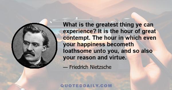 What is the greatest thing ye can experience? It is the hour of great contempt. The hour in which even your happiness becometh loathsome unto you, and so also your reason and virtue.