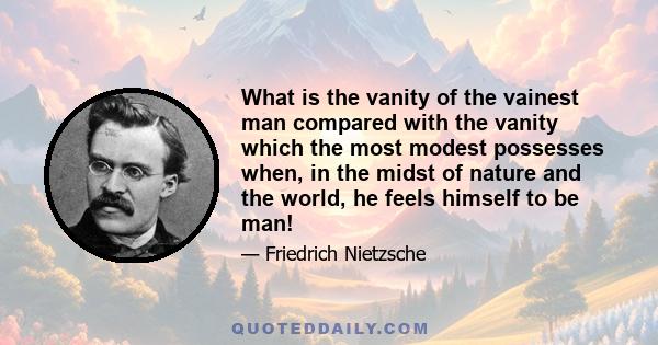 What is the vanity of the vainest man compared with the vanity which the most modest possesses when, in the midst of nature and the world, he feels himself to be man!