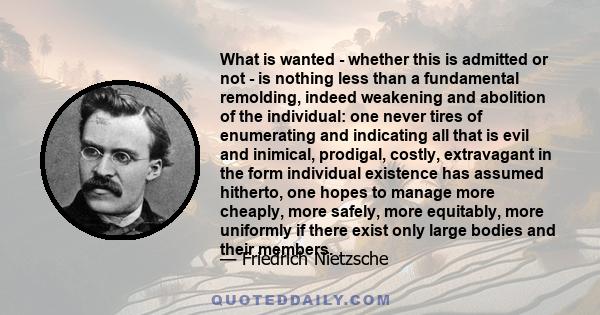 What is wanted - whether this is admitted or not - is nothing less than a fundamental remolding, indeed weakening and abolition of the individual: one never tires of enumerating and indicating all that is evil and