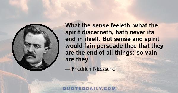 What the sense feeleth, what the spirit discerneth, hath never its end in itself. But sense and spirit would fain persuade thee that they are the end of all things: so vain are they.