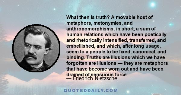 What then is truth? A movable host of metaphors, metonymies, and anthropomorphisms: in short, a sum of human relations which have been poetically and rhetorically intensified, transferred, and embellished, and which,