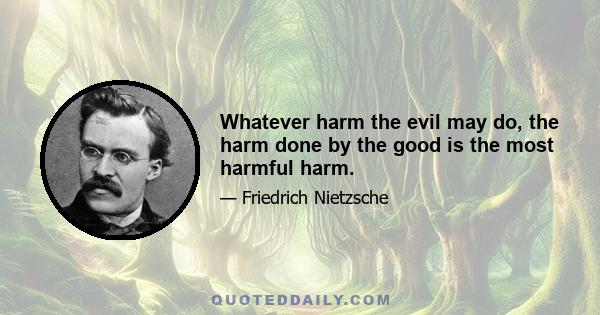 Whatever harm the evil may do, the harm done by the good is the most harmful harm.