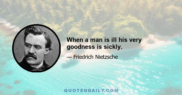 When a man is ill his very goodness is sickly.