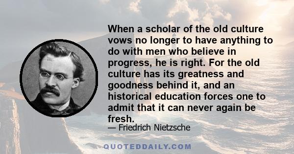 When a scholar of the old culture vows no longer to have anything to do with men who believe in progress, he is right. For the old culture has its greatness and goodness behind it, and an historical education forces one 