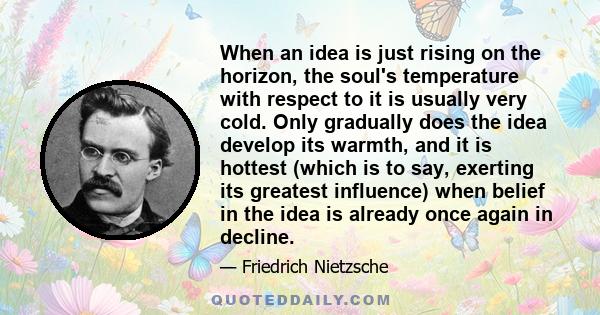 When an idea is just rising on the horizon, the soul's temperature with respect to it is usually very cold. Only gradually does the idea develop its warmth, and it is hottest (which is to say, exerting its greatest