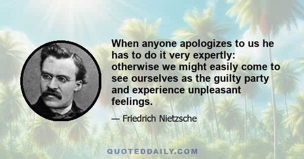 When anyone apologizes to us he has to do it very expertly: otherwise we might easily come to see ourselves as the guilty party and experience unpleasant feelings.