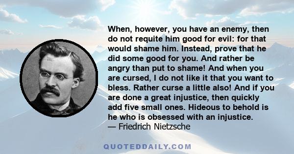 When, however, you have an enemy, then do not requite him good for evil: for that would shame him. Instead, prove that he did some good for you. And rather be angry than put to shame! And when you are cursed, I do not