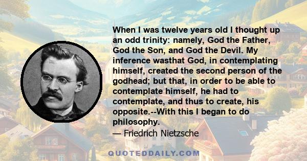 When I was twelve years old I thought up an odd trinity: namely, God the Father, God the Son, and God the Devil. My inference wasthat God, in contemplating himself, created the second person of the godhead; but that, in 