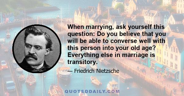 When marrying, ask yourself this question: Do you believe that you will be able to converse well with this person into your old age? Everything else in marriage is transitory.