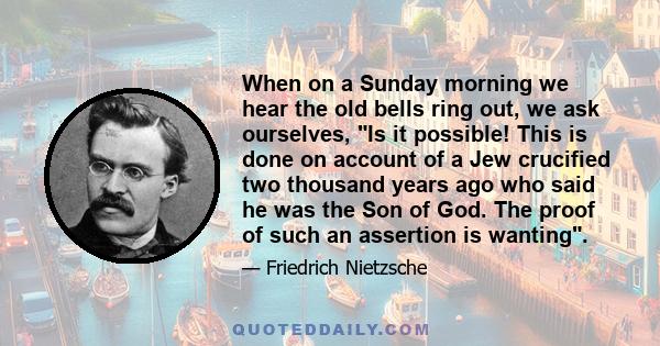 When on a Sunday morning we hear the old bells ring out, we ask ourselves, Is it possible! This is done on account of a Jew crucified two thousand years ago who said he was the Son of God. The proof of such an assertion 