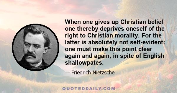 When one gives up Christian belief one thereby deprives oneself of the right to Christian morality. For the latter is absolutely not self-evident: one must make this point clear again and again, in spite of English