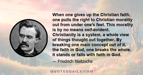 When one gives up the Christian faith, one pulls the right to Christian morality out from under one's feet. This morality is by no means self-evident. Christianity is a system, a whole view of things thought out