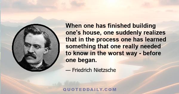 When one has finished building one's house, one suddenly realizes that in the process one has learned something that one really needed to know in the worst way - before one began.