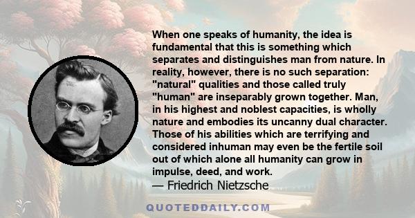 When one speaks of humanity, the idea is fundamental that this is something which separates and distinguishes man from nature. In reality, however, there is no such separation: natural qualities and those called truly