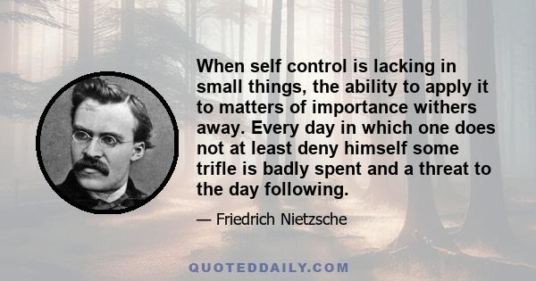 When self control is lacking in small things, the ability to apply it to matters of importance withers away. Every day in which one does not at least deny himself some trifle is badly spent and a threat to the day