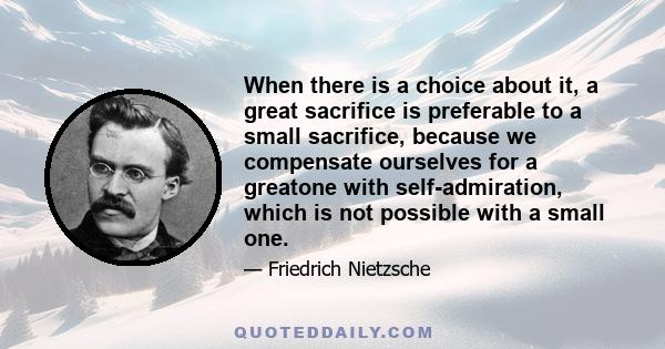 When there is a choice about it, a great sacrifice is preferable to a small sacrifice, because we compensate ourselves for a greatone with self-admiration, which is not possible with a small one.