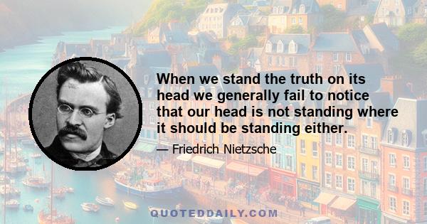 When we stand the truth on its head we generally fail to notice that our head is not standing where it should be standing either.