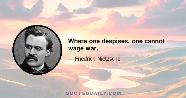 Where one despises, one cannot wage war.