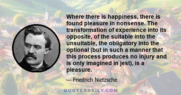 Where there is happiness, there is found pleasure in nonsense. The transformation of experience into its opposite, of the suitable into the unsuitable, the obligatory into the optional (but in such a manner that this