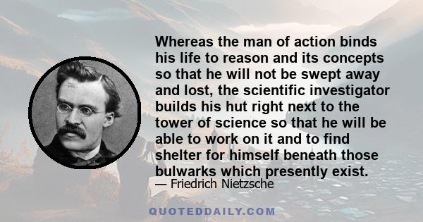 Whereas the man of action binds his life to reason and its concepts so that he will not be swept away and lost, the scientific investigator builds his hut right next to the tower of science so that he will be able to