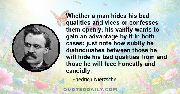 Whether a man hides his bad qualities and vices or confesses them openly, his vanity wants to gain an advantage by it in both cases: just note how subtly he distinguishes between those he will hide his bad qualities