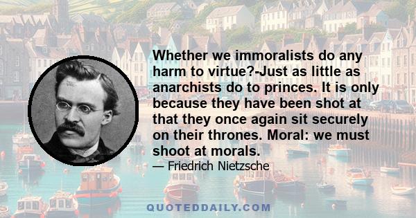 Whether we immoralists do any harm to virtue?-Just as little as anarchists do to princes. It is only because they have been shot at that they once again sit securely on their thrones. Moral: we must shoot at morals.