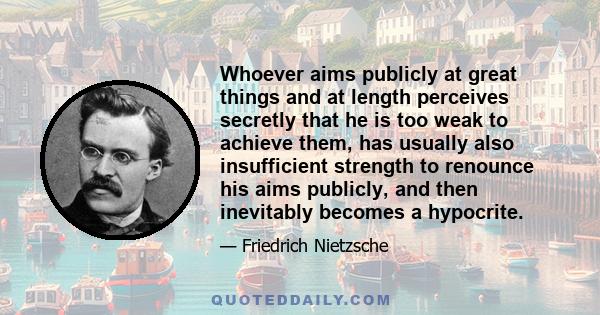 Whoever aims publicly at great things and at length perceives secretly that he is too weak to achieve them, has usually also insufficient strength to renounce his aims publicly, and then inevitably becomes a hypocrite.