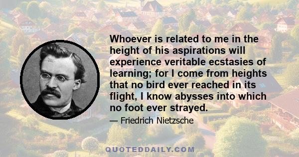 Whoever is related to me in the height of his aspirations will experience veritable ecstasies of learning; for I come from heights that no bird ever reached in its flight, I know abysses into which no foot ever strayed.