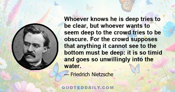 Whoever knows he is deep tries to be clear, but whoever wants to seem deep to the crowd tries to be obscure. For the crowd supposes that anything it cannot see to the bottom must be deep: it is so timid and goes so