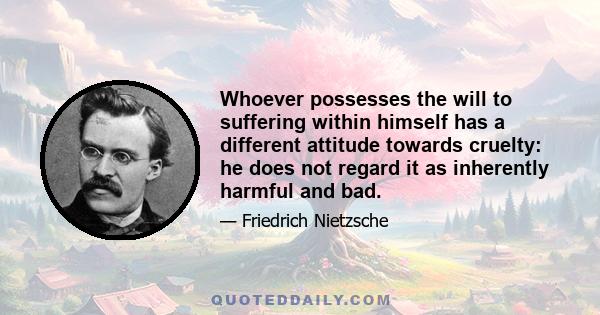 Whoever possesses the will to suffering within himself has a different attitude towards cruelty: he does not regard it as inherently harmful and bad.