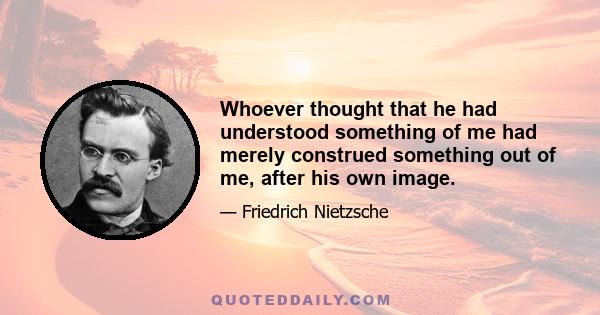 Whoever thought that he had understood something of me had merely construed something out of me, after his own image.