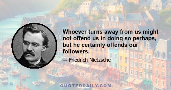 Whoever turns away from us might not offend us in doing so perhaps, but he certainly offends our followers.