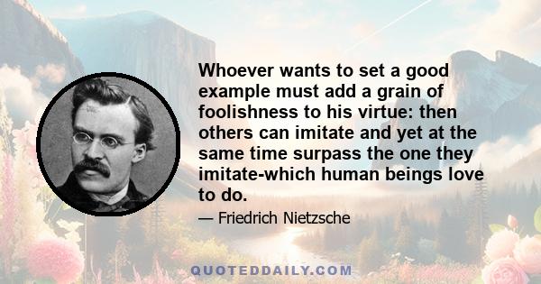 Whoever wants to set a good example must add a grain of foolishness to his virtue: then others can imitate and yet at the same time surpass the one they imitate-which human beings love to do.