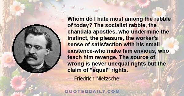 Whom do I hate most among the rabble of today? The socialist rabble, the chandala apostles, who undermine the instinct, the pleasure, the worker's sense of satisfaction with his small existence-who make him envious, who 