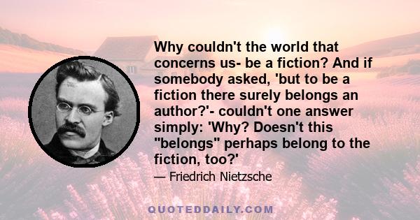 Why couldn't the world that concerns us- be a fiction? And if somebody asked, 'but to be a fiction there surely belongs an author?'- couldn't one answer simply: 'Why? Doesn't this belongs perhaps belong to the fiction,