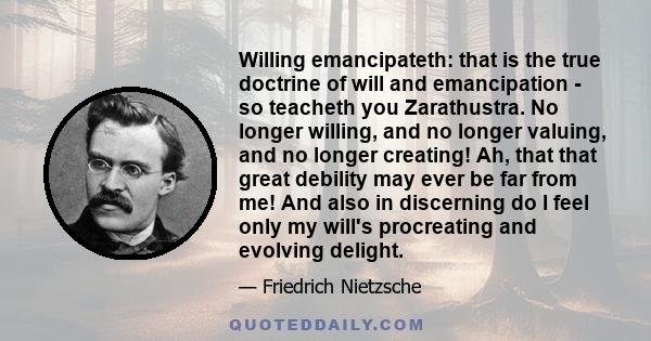 Willing emancipateth: that is the true doctrine of will and emancipation - so teacheth you Zarathustra. No longer willing, and no longer valuing, and no longer creating! Ah, that that great debility may ever be far from 