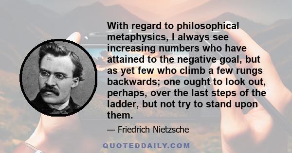 With regard to philosophical metaphysics, I always see increasing numbers who have attained to the negative goal, but as yet few who climb a few rungs backwards; one ought to look out, perhaps, over the last steps of