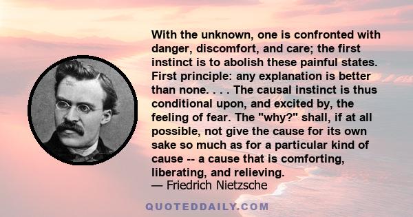 With the unknown, one is confronted with danger, discomfort, and care; the first instinct is to abolish these painful states. First principle: any explanation is better than none. . . . The causal instinct is thus