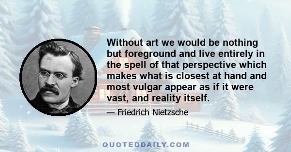 Without art we would be nothing but foreground and live entirely in the spell of that perspective which makes what is closest at hand and most vulgar appear as if it were vast, and reality itself.