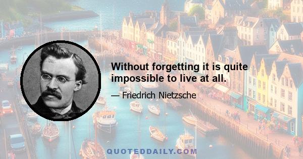 Without forgetting it is quite impossible to live at all.