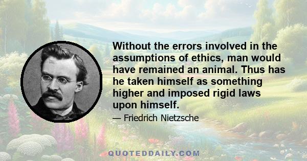 Without the errors involved in the assumptions of ethics, man would have remained an animal. Thus has he taken himself as something higher and imposed rigid laws upon himself.