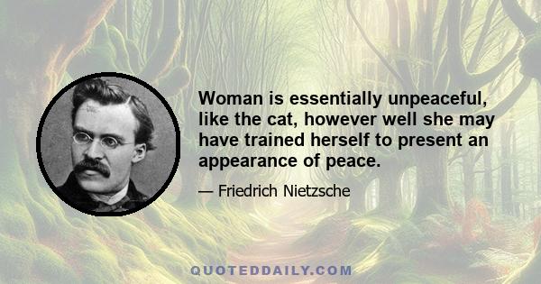 Woman is essentially unpeaceful, like the cat, however well she may have trained herself to present an appearance of peace.